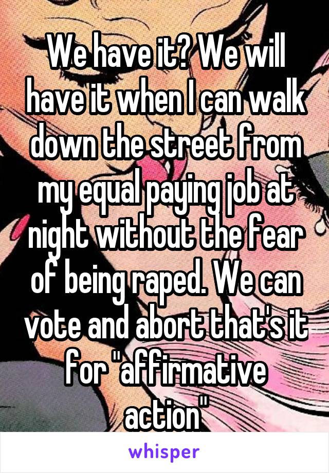 We have it? We will have it when I can walk down the street from my equal paying job at night without the fear of being raped. We can vote and abort that's it for "affirmative action"