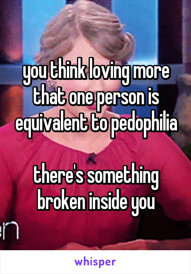 you think loving more that one person is equivalent to pedophilia

there's something broken inside you