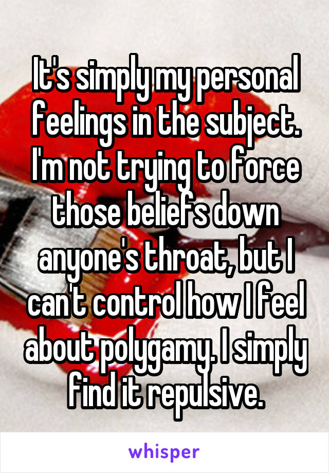 It's simply my personal feelings in the subject. I'm not trying to force those beliefs down anyone's throat, but I can't control how I feel about polygamy. I simply find it repulsive.