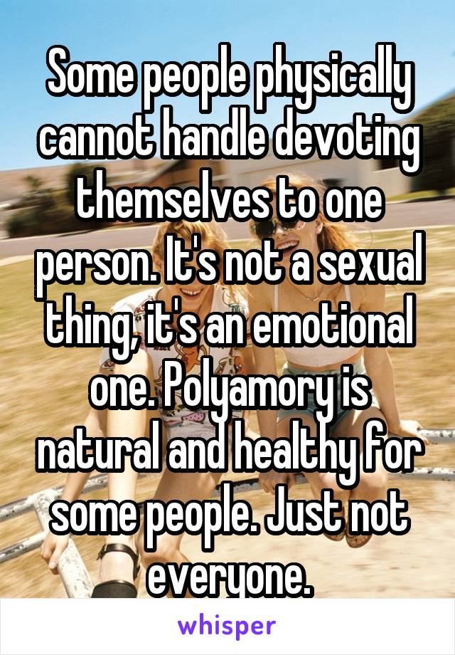 Some people physically cannot handle devoting themselves to one person. It's not a sexual thing, it's an emotional one. Polyamory is natural and healthy for some people. Just not everyone.