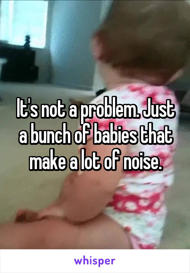 It's not a problem. Just a bunch of babies that make a lot of noise.