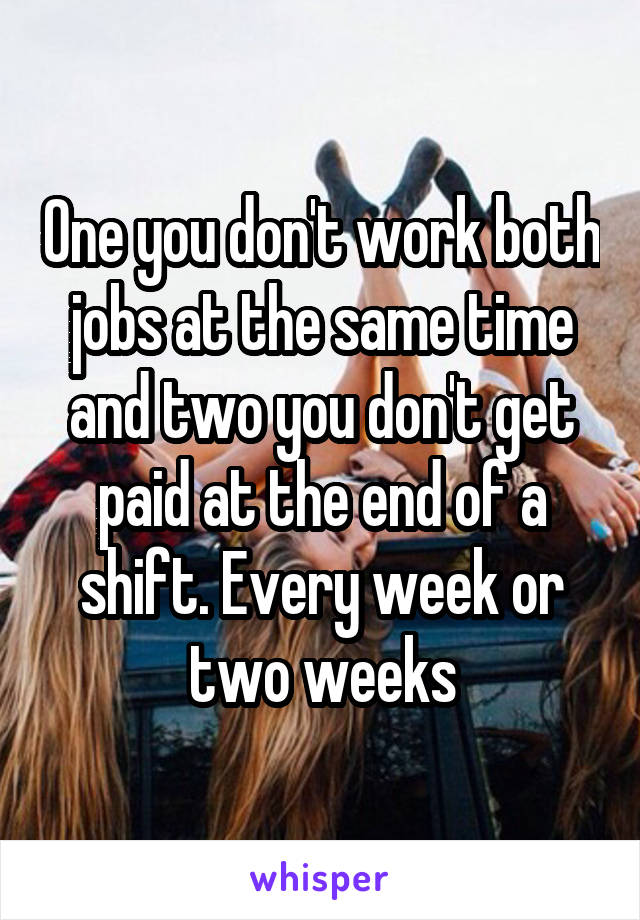 One you don't work both jobs at the same time and two you don't get paid at the end of a shift. Every week or two weeks