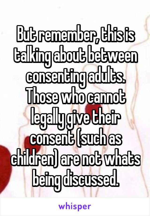 But remember, this is talking about between consenting adults. Those who cannot legally give their consent (such as children) are not whats being discussed.