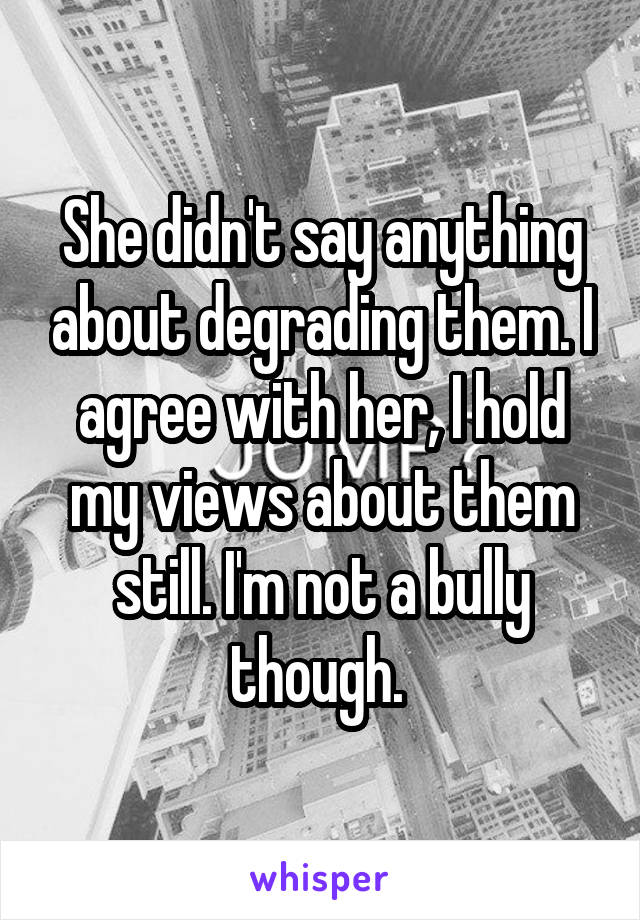 She didn't say anything about degrading them. I agree with her, I hold my views about them still. I'm not a bully though. 