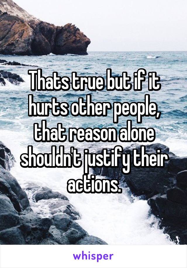 Thats true but if it hurts other people, that reason alone shouldn't justify their actions.