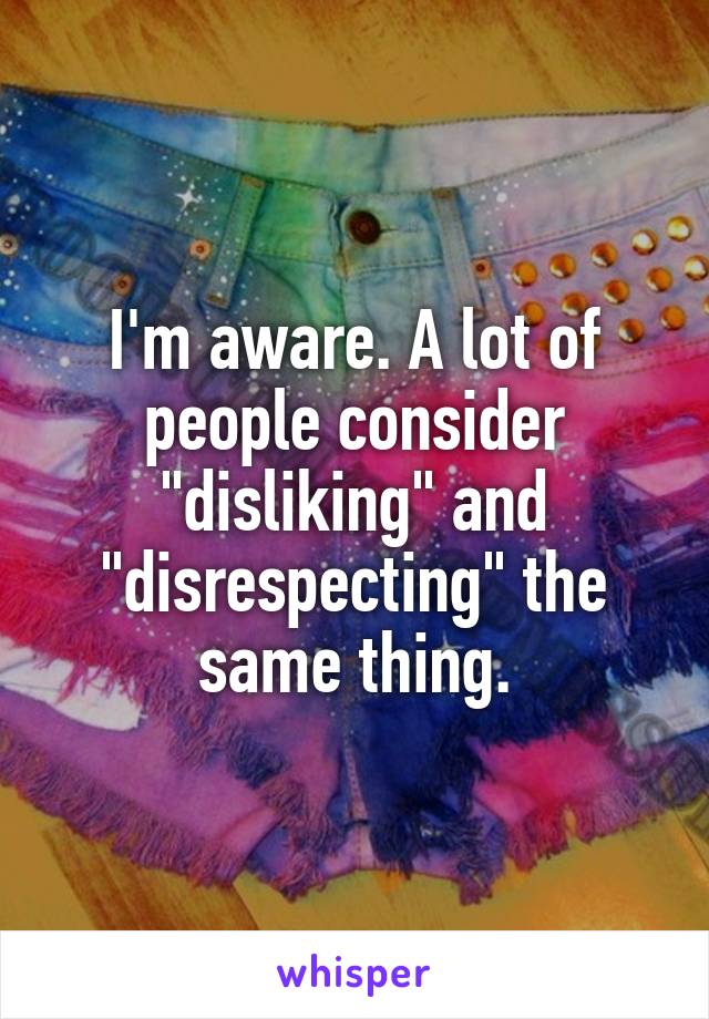 I'm aware. A lot of people consider "disliking" and "disrespecting" the same thing.