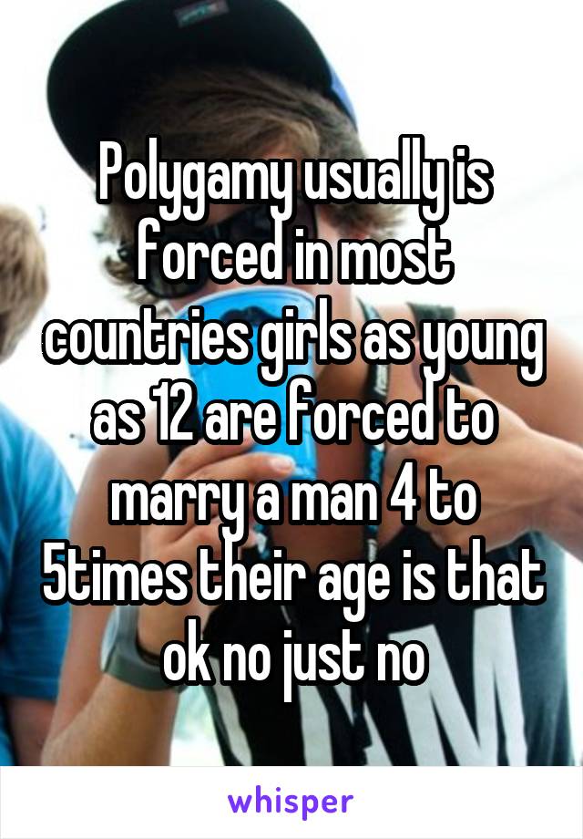 Polygamy usually is forced in most countries girls as young as 12 are forced to marry a man 4 to 5times their age is that ok no just no