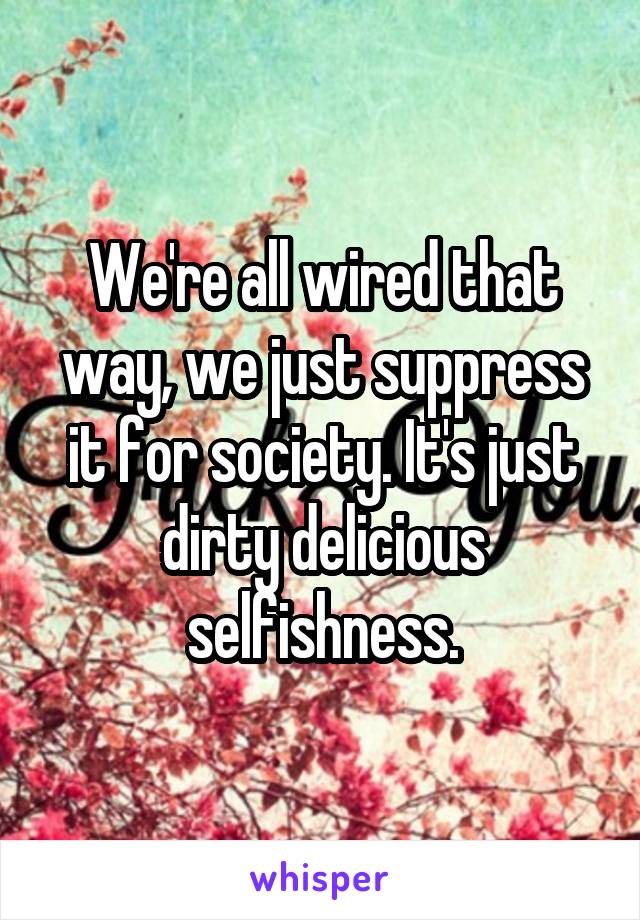 We're all wired that way, we just suppress it for society. It's just dirty delicious selfishness.