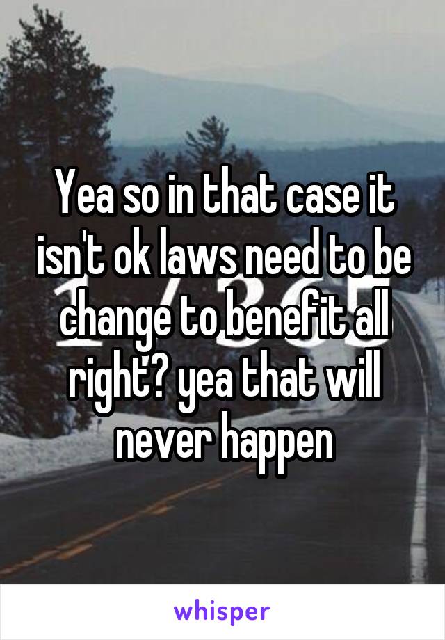 Yea so in that case it isn't ok laws need to be change to benefit all right? yea that will never happen