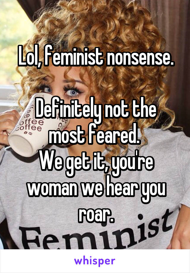 Lol, feminist nonsense.

Definitely not the most feared. 
We get it, you're woman we hear you roar.