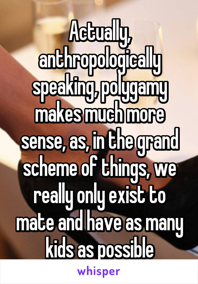 Actually, anthropologically speaking, polygamy makes much more sense, as, in the grand scheme of things, we really only exist to mate and have as many kids as possible