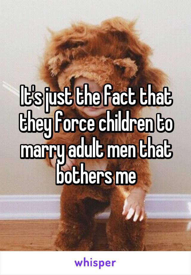 It's just the fact that they force children to marry adult men that bothers me