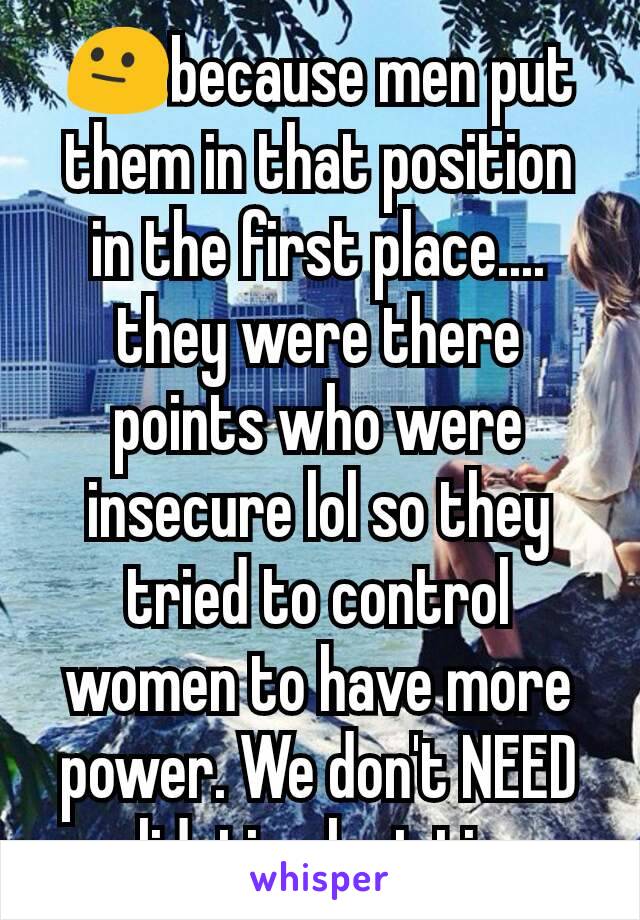 😐because men put them in that position in the first place.... they were there points who were insecure lol so they tried to control women to have more power. We don't NEED validation last time 