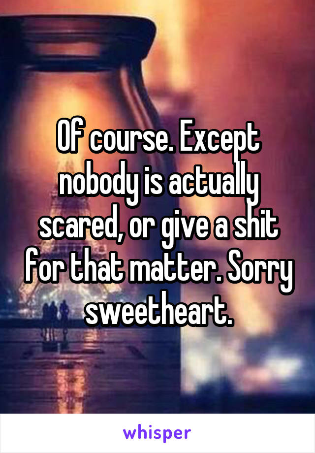 Of course. Except nobody is actually scared, or give a shit for that matter. Sorry sweetheart.