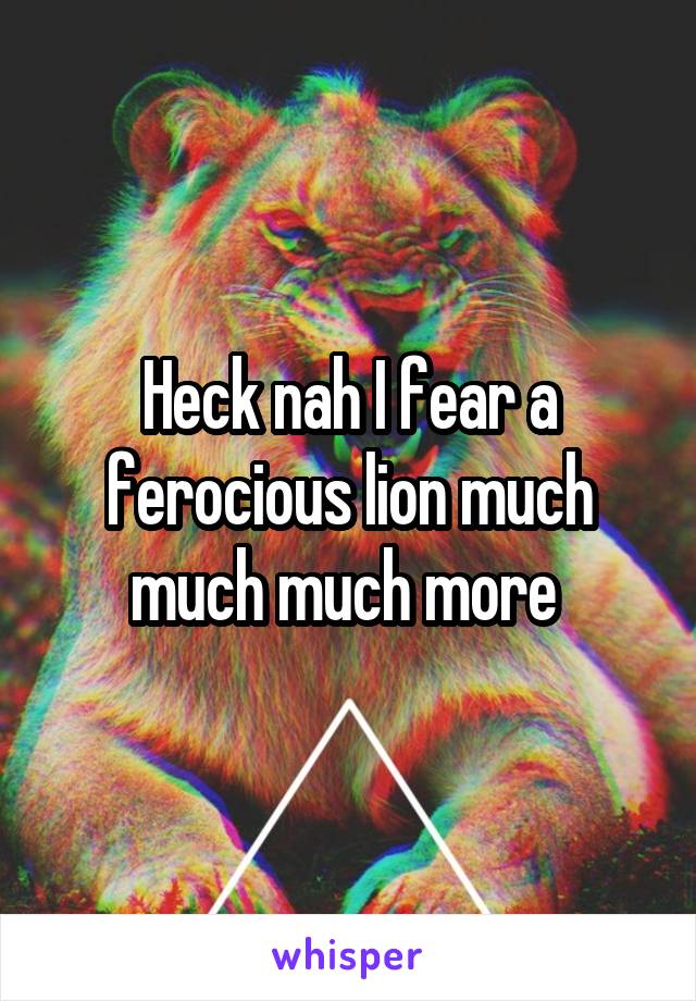 Heck nah I fear a ferocious lion much much much more 