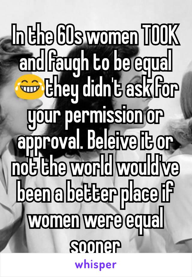 In the 60s women TOOK and faugh to be equal😂they didn't ask for your permission or approval. Beleive it or not the world would've been a better place if women were equal sooner