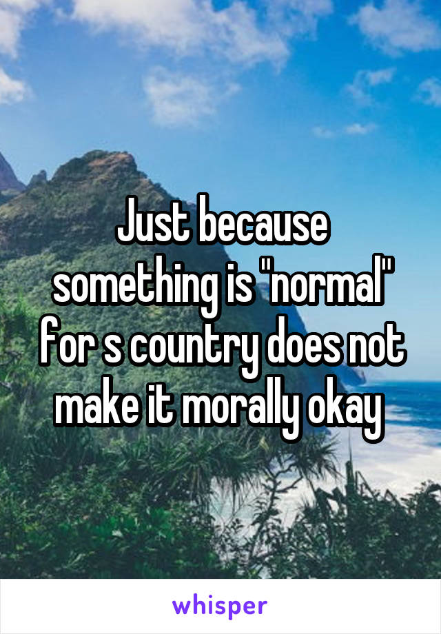 Just because something is "normal" for s country does not make it morally okay 