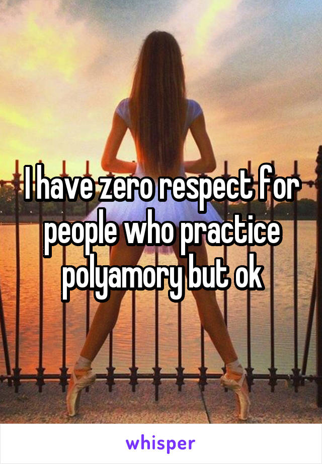 I have zero respect for people who practice polyamory but ok