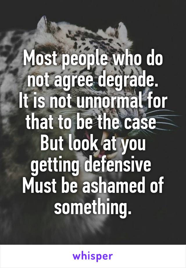 Most people who do not agree degrade.
It is not unnormal for that to be the case 
But look at you getting defensive 
Must be ashamed of something.