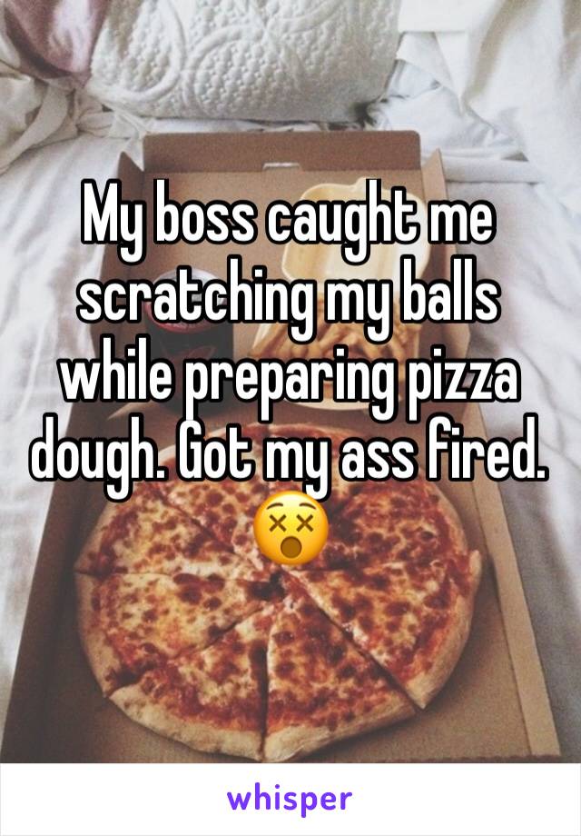My boss caught me scratching my balls while preparing pizza dough. Got my ass fired. 😵