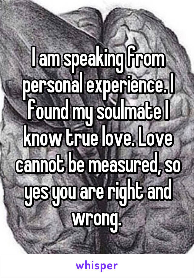 I am speaking from personal experience. I found my soulmate I know true love. Love cannot be measured, so yes you are right and wrong. 