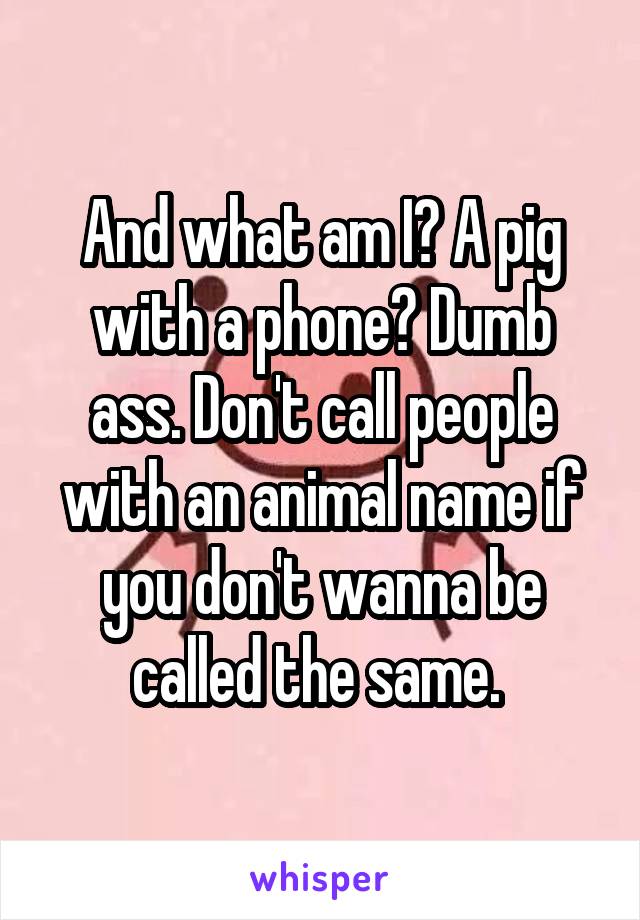 And what am I? A pig with a phone? Dumb ass. Don't call people with an animal name if you don't wanna be called the same. 