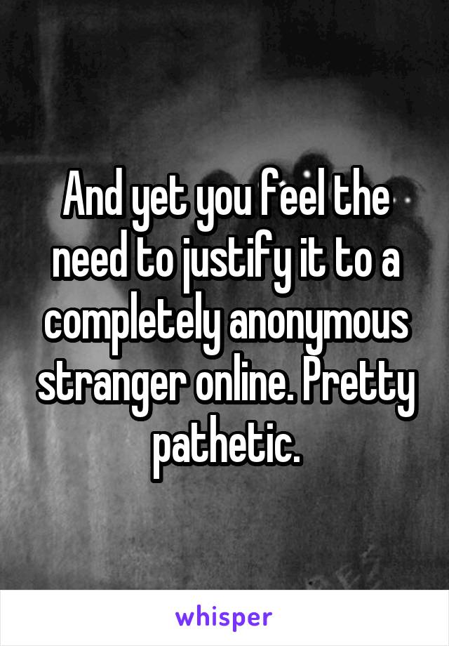 And yet you feel the need to justify it to a completely anonymous stranger online. Pretty pathetic.