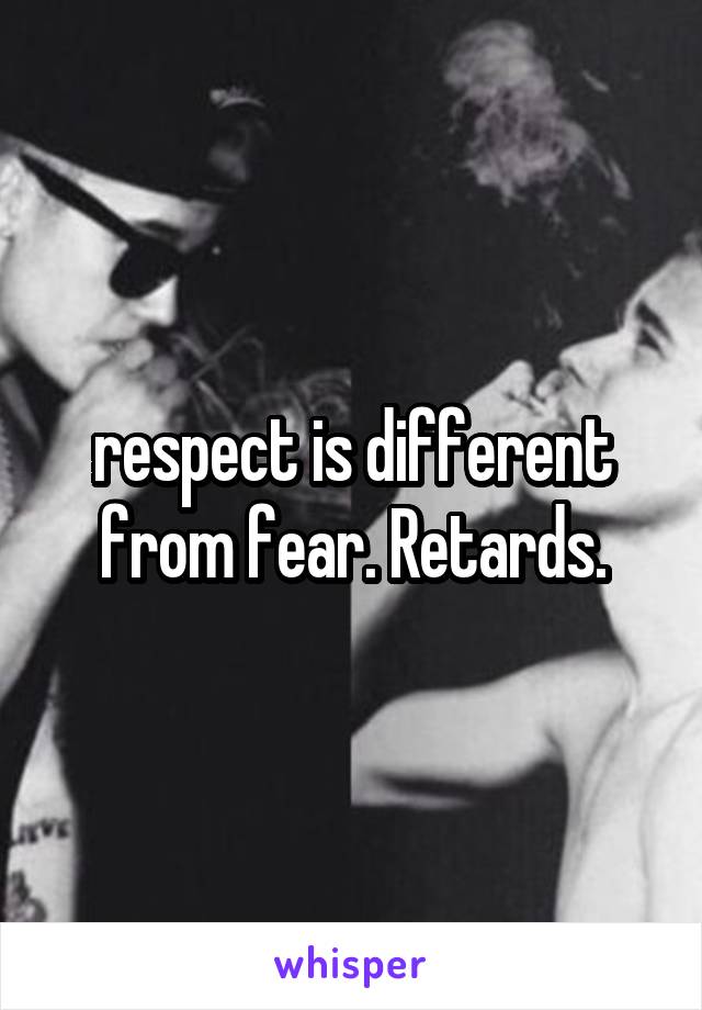 respect is different from fear. Retards.