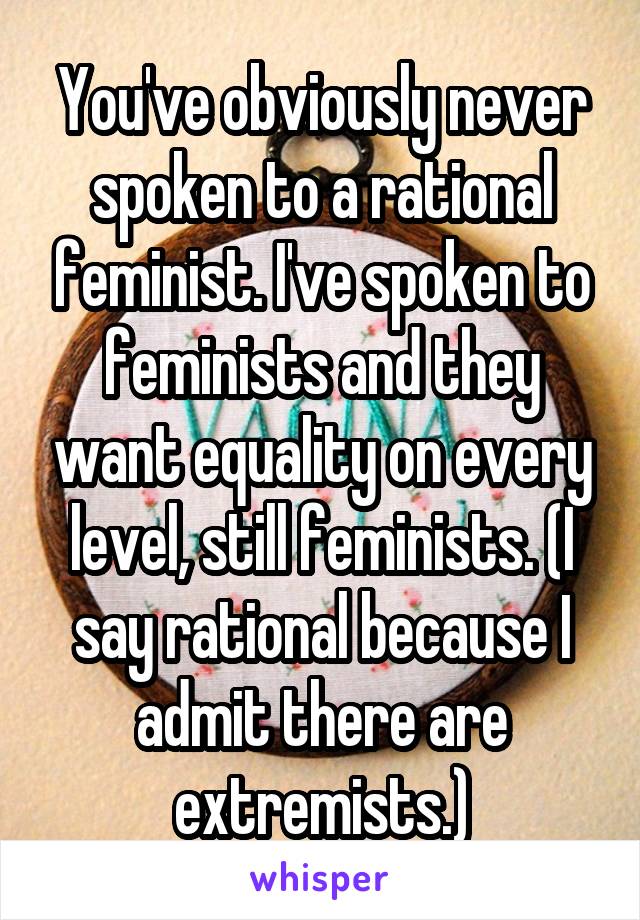 You've obviously never spoken to a rational feminist. I've spoken to feminists and they want equality on every level, still feminists. (I say rational because I admit there are extremists.)