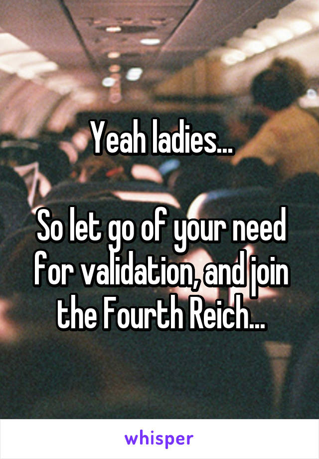 Yeah ladies...

So let go of your need for validation, and join the Fourth Reich...