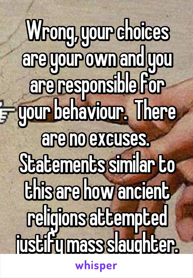 Wrong, your choices are your own and you are responsible for your behaviour.  There are no excuses.  Statements similar to this are how ancient religions attempted justify mass slaughter.