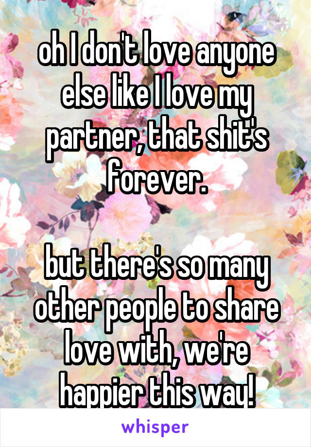 oh I don't love anyone else like I love my partner, that shit's forever.

but there's so many other people to share love with, we're happier this way!