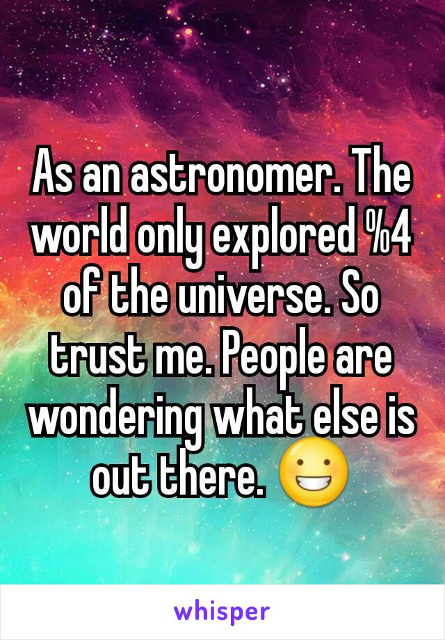 As an astronomer. The world only explored %4 of the universe. So trust me. People are wondering what else is out there. 😀