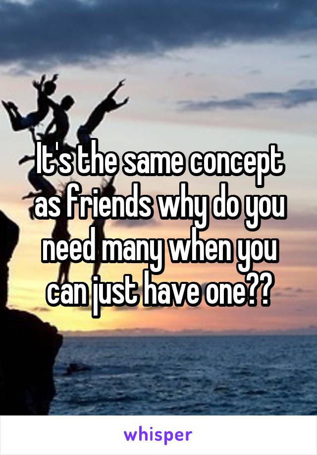 It's the same concept as friends why do you need many when you can just have one??