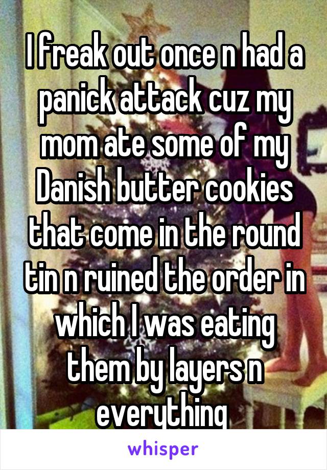 I freak out once n had a panick attack cuz my mom ate some of my Danish butter cookies that come in the round tin n ruined the order in which I was eating them by layers n everything 