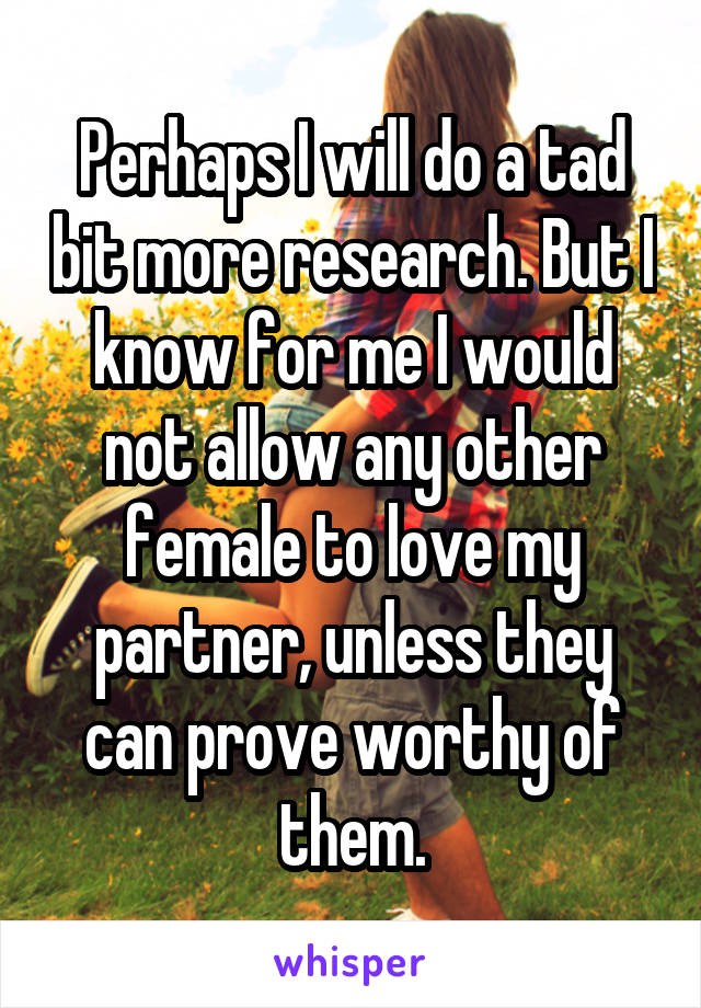 Perhaps I will do a tad bit more research. But I know for me I would not allow any other female to love my partner, unless they can prove worthy of them.