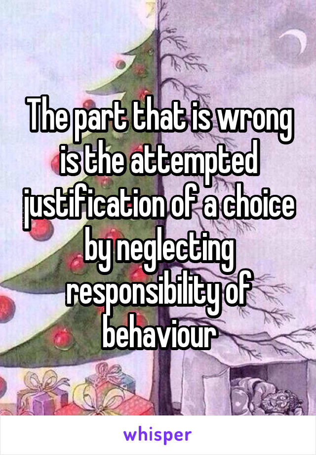 The part that is wrong is the attempted justification of a choice by neglecting responsibility of behaviour