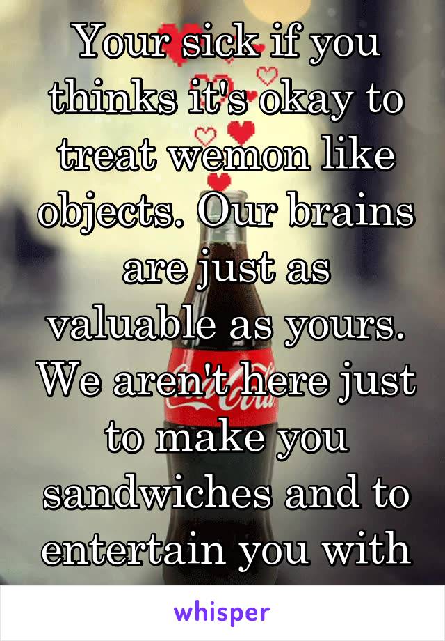 Your sick if you thinks it's okay to treat wemon like objects. Our brains are just as valuable as yours. We aren't here just to make you sandwiches and to entertain you with our bodies 