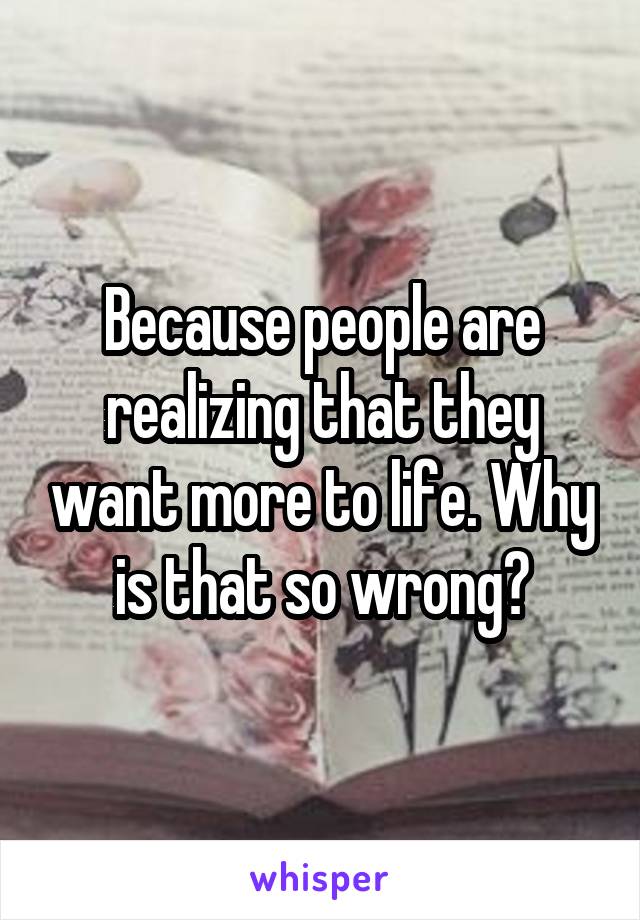 Because people are realizing that they want more to life. Why is that so wrong?