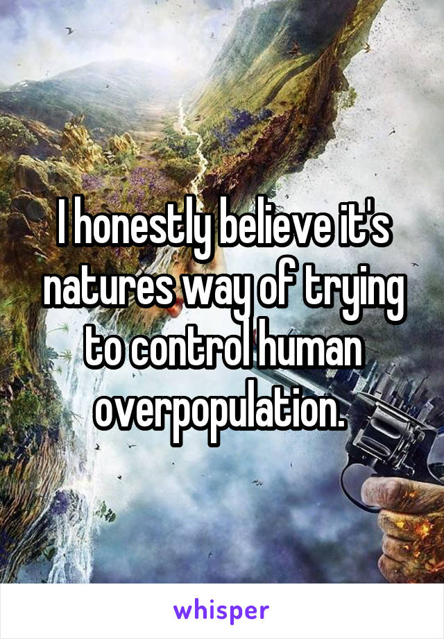 I honestly believe it's natures way of trying to control human overpopulation. 