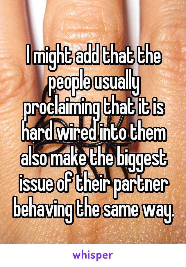 I might add that the people usually proclaiming that it is hard wired into them also make the biggest issue of their partner behaving the same way.