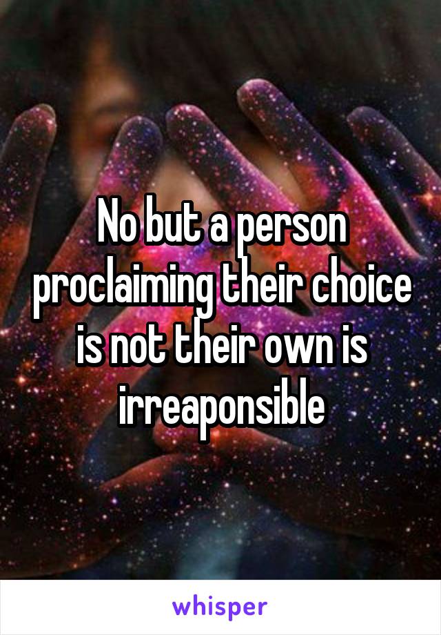 No but a person proclaiming their choice is not their own is irreaponsible