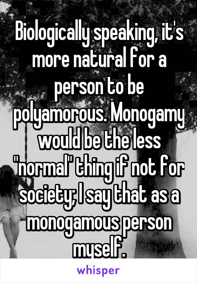 Biologically speaking, it's more natural for a person to be polyamorous. Monogamy would be the less "normal" thing if not for society; I say that as a monogamous person myself.