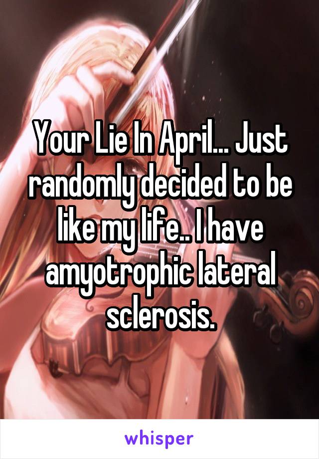 Your Lie In April... Just randomly decided to be like my life.. I have amyotrophic lateral sclerosis.