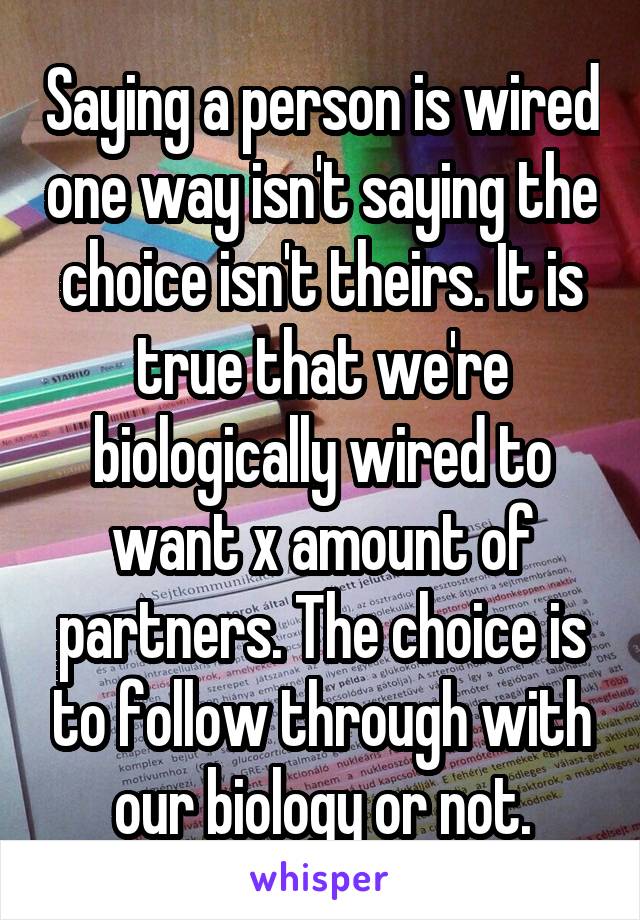 Saying a person is wired one way isn't saying the choice isn't theirs. It is true that we're biologically wired to want x amount of partners. The choice is to follow through with our biology or not.