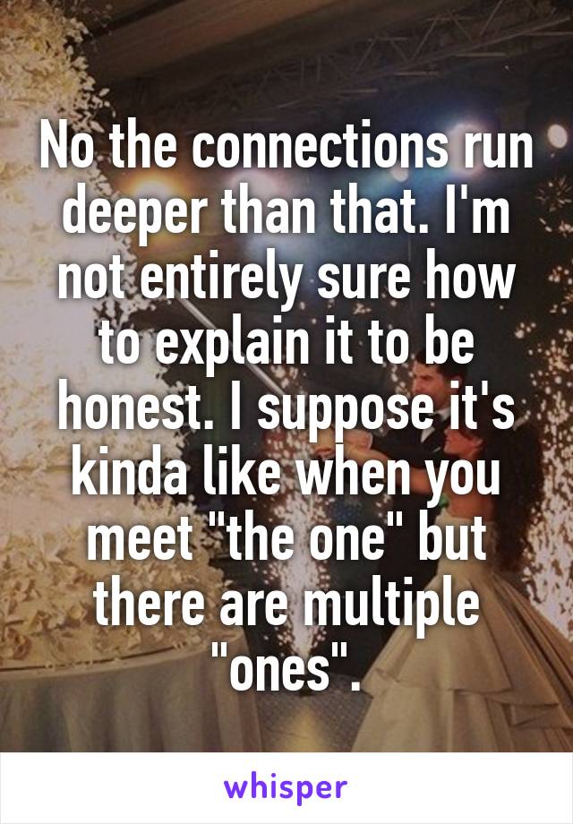 No the connections run deeper than that. I'm not entirely sure how to explain it to be honest. I suppose it's kinda like when you meet "the one" but there are multiple "ones".