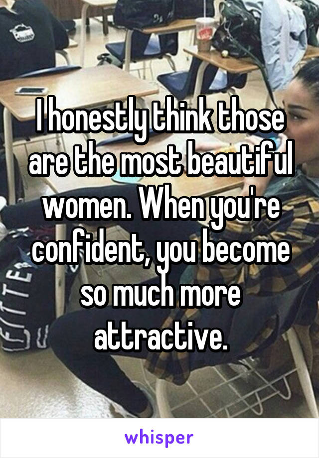 I honestly think those are the most beautiful women. When you're confident, you become so much more attractive.