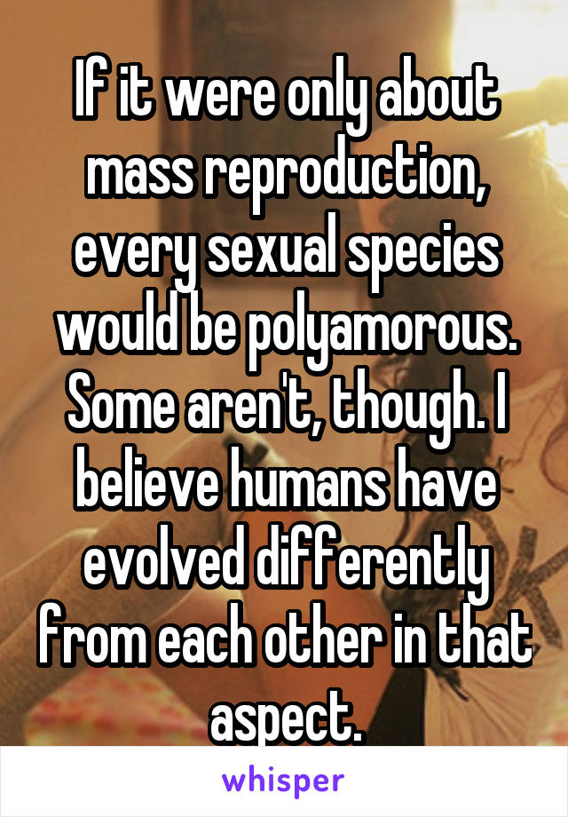 If it were only about mass reproduction, every sexual species would be polyamorous. Some aren't, though. I believe humans have evolved differently from each other in that aspect.