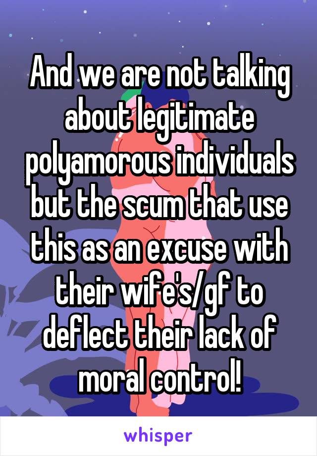 And we are not talking about legitimate polyamorous individuals but the scum that use this as an excuse with their wife's/gf to deflect their lack of moral control!