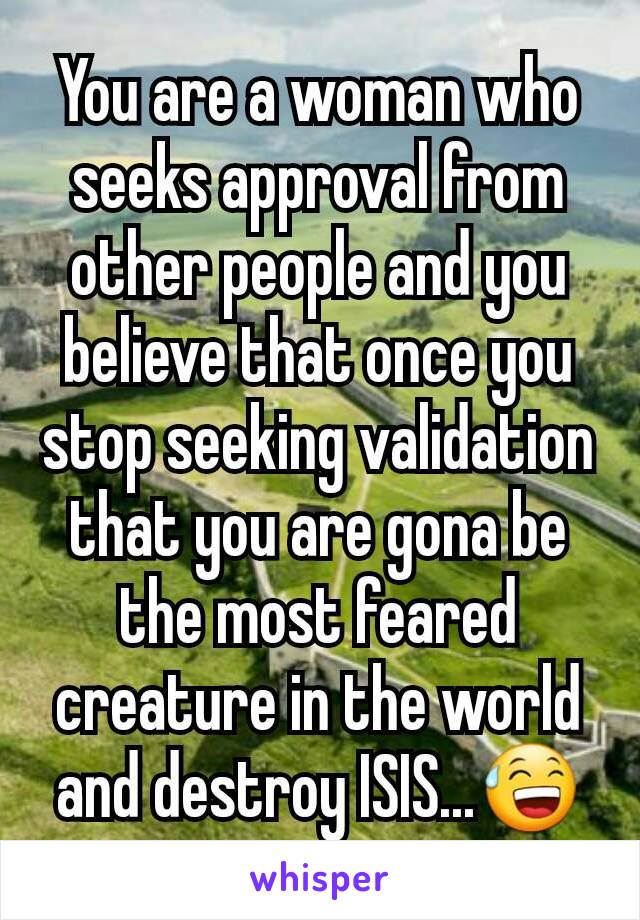 You are a woman who seeks approval from other people and you believe that once you stop seeking validation that you are gona be the most feared creature in the world and destroy ISIS...😅